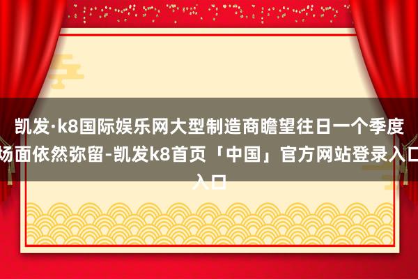 凯发·k8国际娱乐网大型制造商瞻望往日一个季度场面依然弥留-凯发k8首页「中国」官方网站登录入口