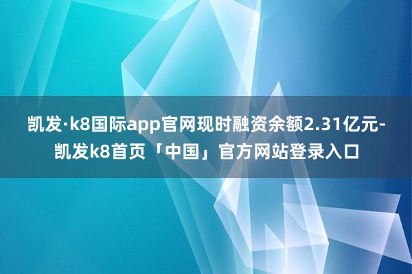 凯发·k8国际app官网现时融资余额2.31亿元-凯发k8首页「中国」官方网站登录入口
