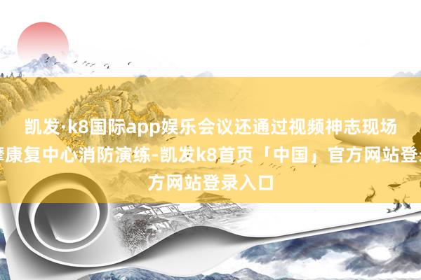 凯发·k8国际app娱乐会议还通过视频神志现场不雅摩康复中心消防演练-凯发k8首页「中国」官方网站登录入口