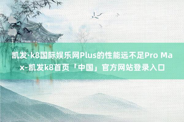凯发·k8国际娱乐网Plus的性能远不足Pro Max-凯发k8首页「中国」官方网站登录入口