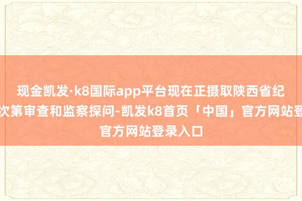 现金凯发·k8国际app平台现在正摄取陕西省纪委监委次第审查和监察探问-凯发k8首页「中国」官方网站登录入口