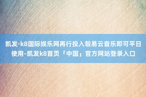 凯发·k8国际娱乐网再行投入彀易云音乐即可平日使用-凯发k8首页「中国」官方网站登录入口