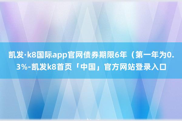 凯发·k8国际app官网债券期限6年（第一年为0.3%-凯发k8首页「中国」官方网站登录入口