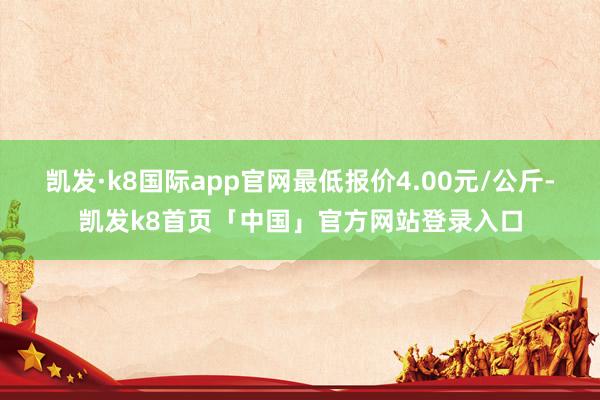 凯发·k8国际app官网最低报价4.00元/公斤-凯发k8首页「中国」官方网站登录入口