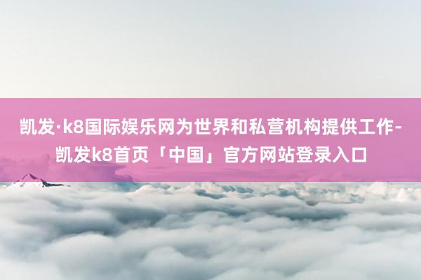 凯发·k8国际娱乐网为世界和私营机构提供工作-凯发k8首页「中国」官方网站登录入口