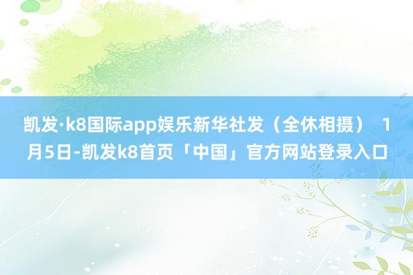 凯发·k8国际app娱乐新华社发（全休相摄）  1月5日-凯发k8首页「中国」官方网站登录入口