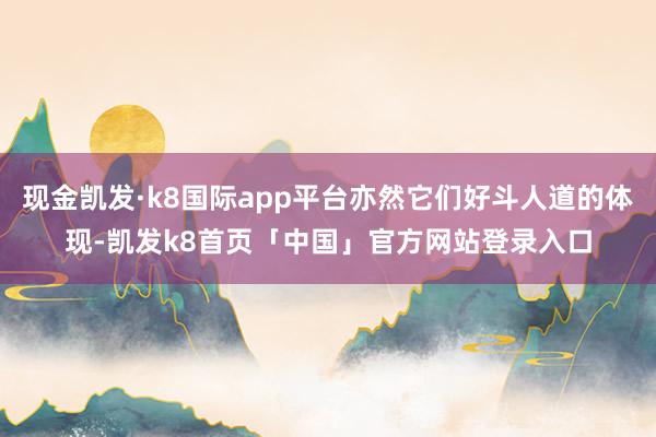现金凯发·k8国际app平台亦然它们好斗人道的体现-凯发k8首页「中国」官方网站登录入口