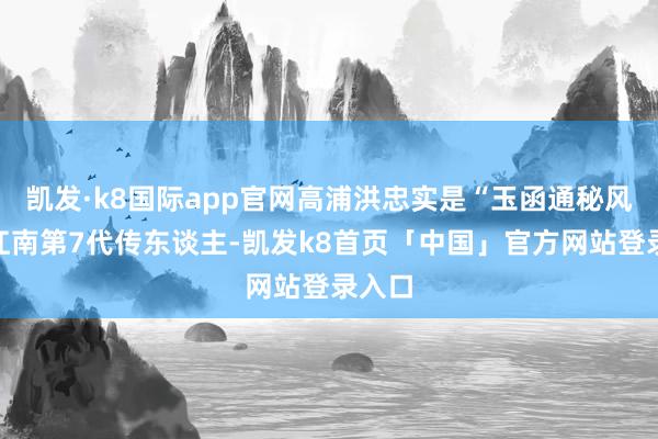 凯发·k8国际app官网高浦洪忠实是“玉函通秘风水”江南第7代传东谈主-凯发k8首页「中国」官方网站登录入口