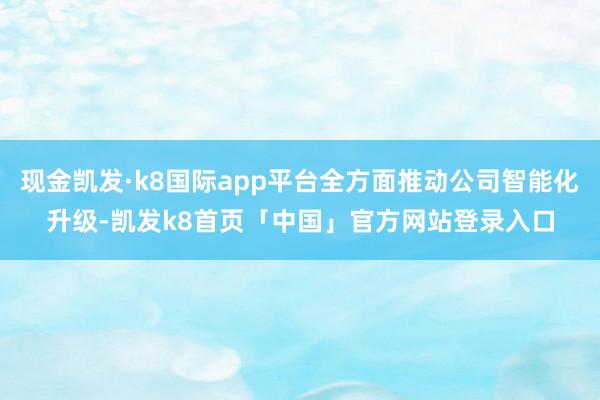 现金凯发·k8国际app平台全方面推动公司智能化升级-凯发k8首页「中国」官方网站登录入口