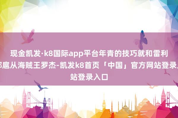 现金凯发·k8国际app平台年青的技巧就和雷利全部扈从海贼王罗杰-凯发k8首页「中国」官方网站登录入口