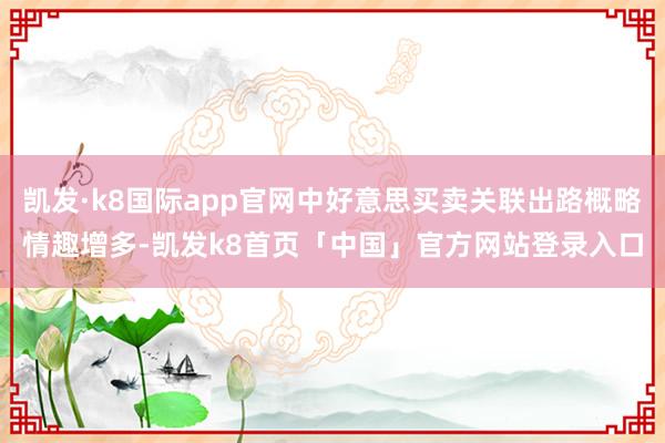 凯发·k8国际app官网中好意思买卖关联出路概略情趣增多-凯发k8首页「中国」官方网站登录入口