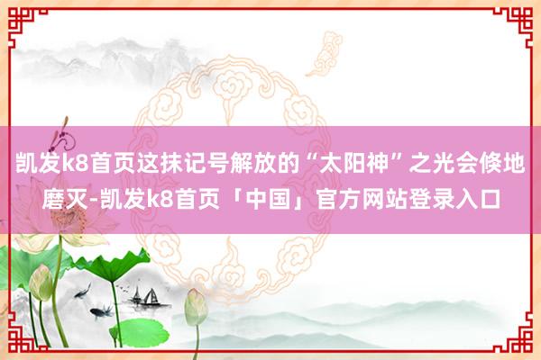 凯发k8首页这抹记号解放的“太阳神”之光会倏地磨灭-凯发k8首页「中国」官方网站登录入口