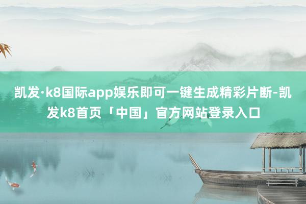凯发·k8国际app娱乐即可一键生成精彩片断-凯发k8首页「中国」官方网站登录入口