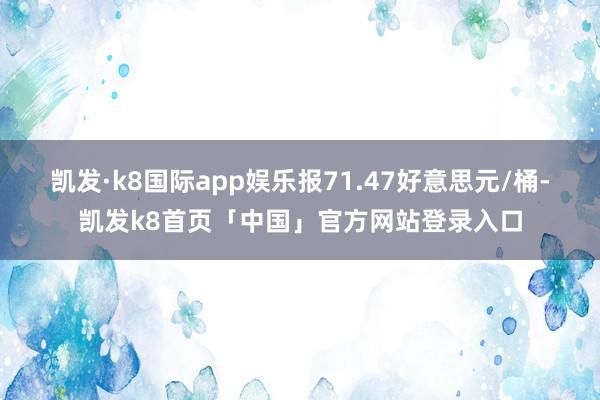 凯发·k8国际app娱乐报71.47好意思元/桶-凯发k8首页「中国」官方网站登录入口