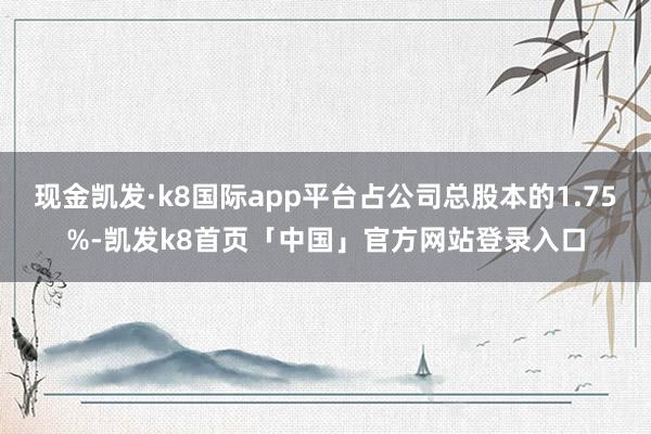 现金凯发·k8国际app平台占公司总股本的1.75%-凯发k8首页「中国」官方网站登录入口