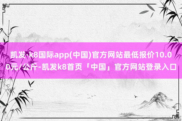 凯发·k8国际app(中国)官方网站最低报价10.00元/公斤-凯发k8首页「中国」官方网站登录入口