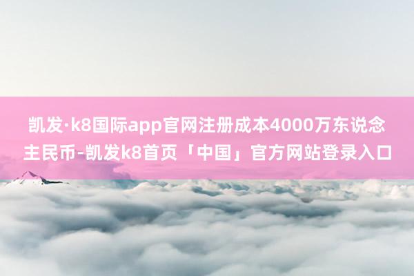 凯发·k8国际app官网注册成本4000万东说念主民币-凯发k8首页「中国」官方网站登录入口