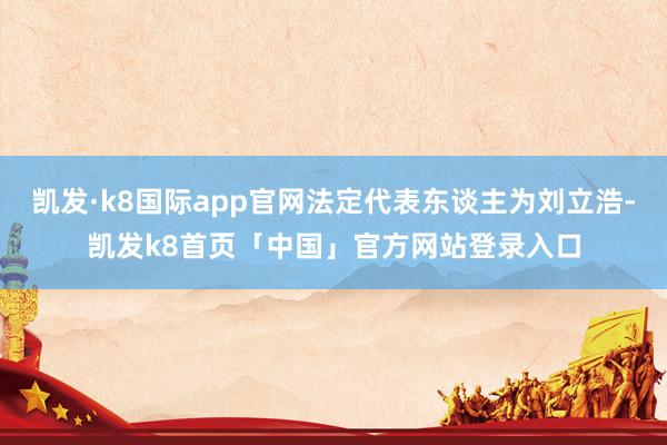 凯发·k8国际app官网法定代表东谈主为刘立浩-凯发k8首页「中国」官方网站登录入口