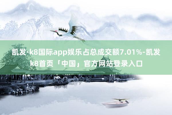 凯发·k8国际app娱乐占总成交额7.01%-凯发k8首页「中国」官方网站登录入口