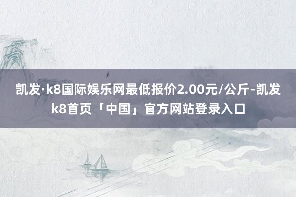 凯发·k8国际娱乐网最低报价2.00元/公斤-凯发k8首页「中国」官方网站登录入口