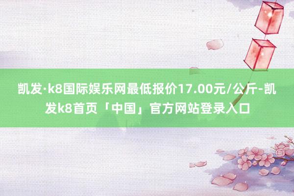 凯发·k8国际娱乐网最低报价17.00元/公斤-凯发k8首页「中国」官方网站登录入口