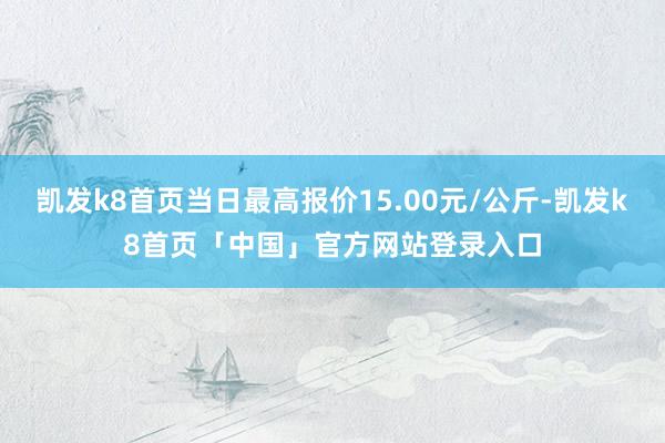 凯发k8首页当日最高报价15.00元/公斤-凯发k8首页「中国」官方网站登录入口