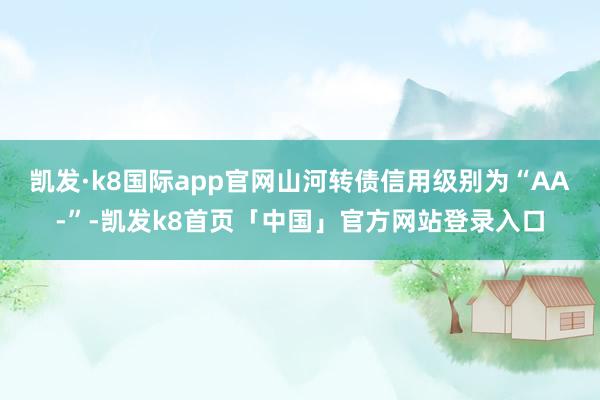 凯发·k8国际app官网山河转债信用级别为“AA-”-凯发k8首页「中国」官方网站登录入口