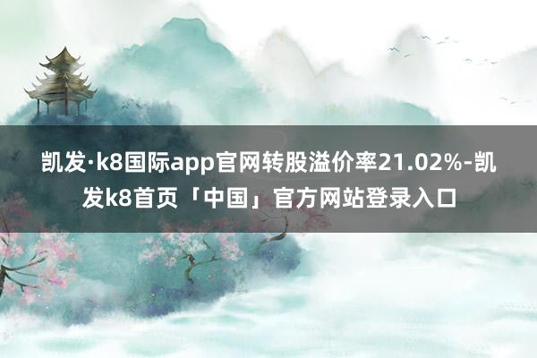 凯发·k8国际app官网转股溢价率21.02%-凯发k8首页「中国」官方网站登录入口