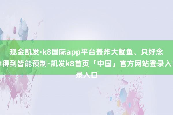 现金凯发·k8国际app平台轰炸大鱿鱼、只好念念得到皆能预制-凯发k8首页「中国」官方网站登录入口