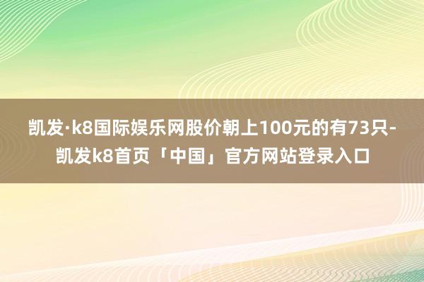 凯发·k8国际娱乐网股价朝上100元的有73只-凯发k8首页「中国」官方网站登录入口