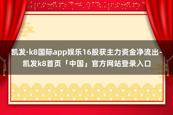 凯发·k8国际app娱乐16股获主力资金净流出-凯发k8首页「中国」官方网站登录入口