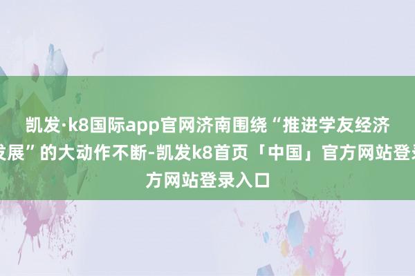 凯发·k8国际app官网济南围绕“推进学友经济加速发展”的大动作不断-凯发k8首页「中国」官方网站登录入口