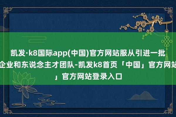 凯发·k8国际app(中国)官方网站服从引进一批高成长性企业和东说念主才团队-凯发k8首页「中国」官方网站登录入口