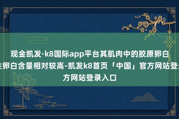 现金凯发·k8国际app平台其肌肉中的胶原卵白和弹性卵白含量相对较高-凯发k8首页「中国」官方网站登录入口