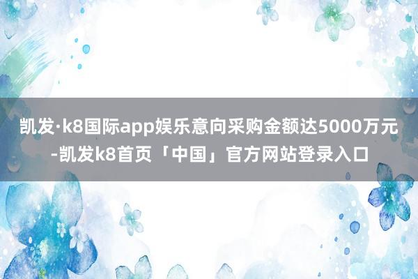 凯发·k8国际app娱乐意向采购金额达5000万元-凯发k8首页「中国」官方网站登录入口