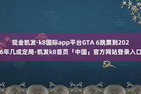 现金凯发·k8国际app平台GTA 6跳票到2026年几成定局-凯发k8首页「中国」官方网站登录入口