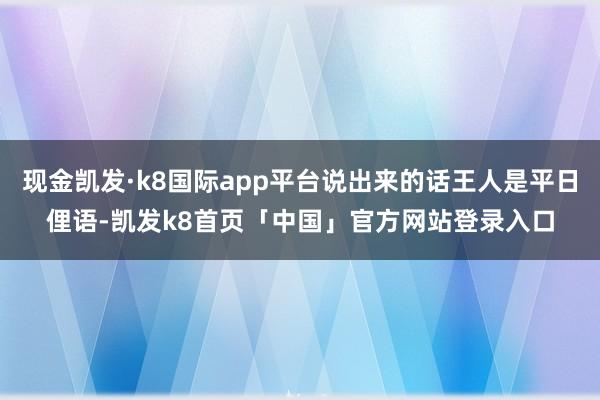 现金凯发·k8国际app平台说出来的话王人是平日俚语-凯发k8首页「中国」官方网站登录入口