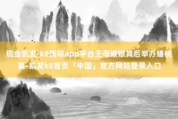 现金凯发·k8国际app平台王母娘娘其后举办蟠桃宴-凯发k8首页「中国」官方网站登录入口
