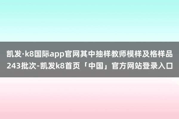 凯发·k8国际app官网其中抽样教师模样及格样品243批次-凯发k8首页「中国」官方网站登录入口