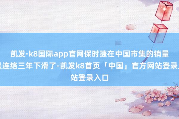 凯发·k8国际app官网保时捷在中国市集的销量还是连络三年下滑了-凯发k8首页「中国」官方网站登录入口