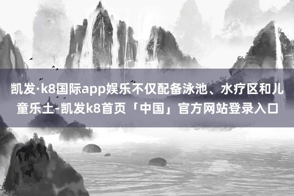 凯发·k8国际app娱乐不仅配备泳池、水疗区和儿童乐土-凯发k8首页「中国」官方网站登录入口