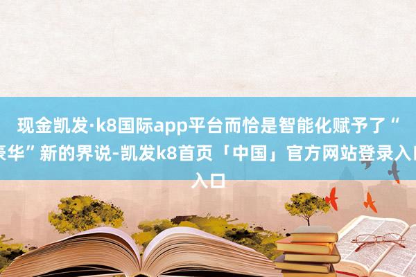 现金凯发·k8国际app平台而恰是智能化赋予了“豪华”新的界说-凯发k8首页「中国」官方网站登录入口
