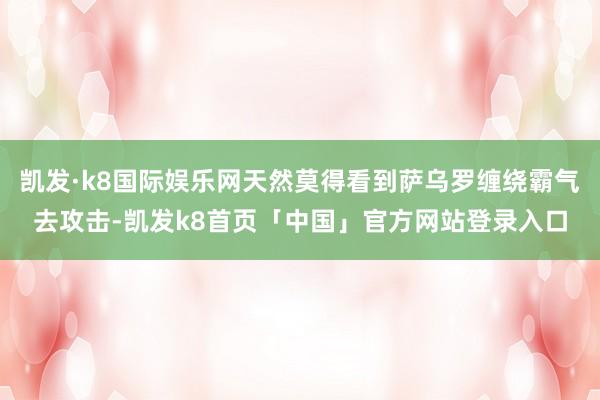 凯发·k8国际娱乐网天然莫得看到萨乌罗缠绕霸气去攻击-凯发k8首页「中国」官方网站登录入口