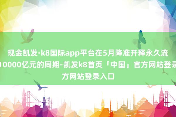 现金凯发·k8国际app平台在5月降准开释永久流动性10000亿元的同期-凯发k8首页「中国」官方网站登录入口