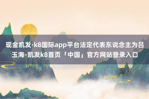 现金凯发·k8国际app平台法定代表东说念主为吕玉海-凯发k8首页「中国」官方网站登录入口