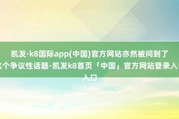 凯发·k8国际app(中国)官方网站亦然被问到了这个争议性话题-凯发k8首页「中国」官方网站登录入口