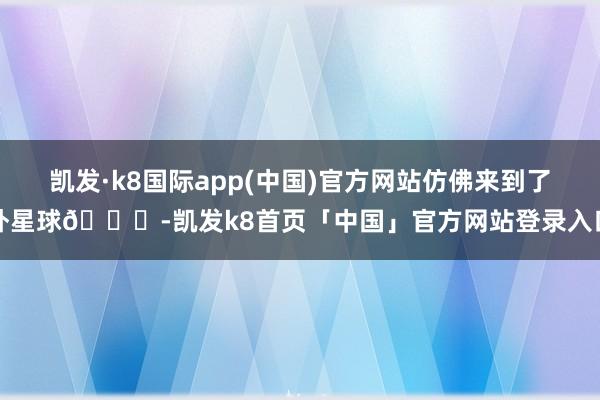 凯发·k8国际app(中国)官方网站仿佛来到了外星球🌌-凯发k8首页「中国」官方网站登录入口