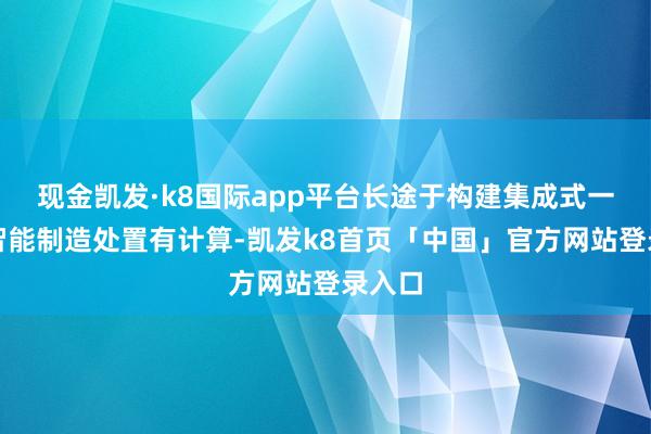 现金凯发·k8国际app平台长途于构建集成式一体化智能制造处置有计算-凯发k8首页「中国」官方网站登录入口