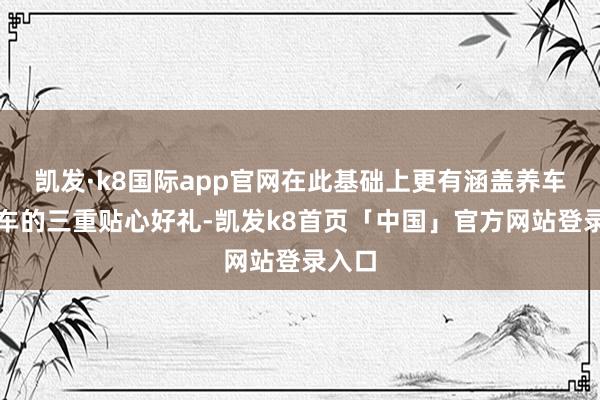 凯发·k8国际app官网在此基础上更有涵盖养车、用车的三重贴心好礼-凯发k8首页「中国」官方网站登录入口