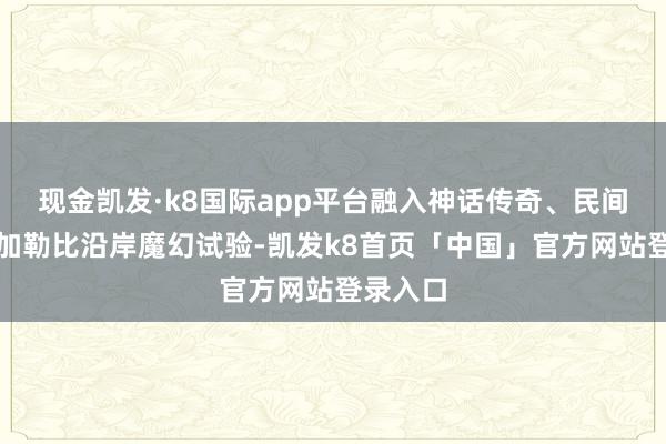现金凯发·k8国际app平台融入神话传奇、民间故事与加勒比沿岸魔幻试验-凯发k8首页「中国」官方网站登录入口